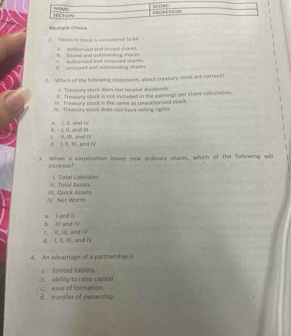 Treasury stock is considered to be
a. authorized and issued shares.
b. issued and outstanding shares.
c. authorized and unissued shares.
d. unissued and outstanding shares.
2. Which of the following statements about treasury stock are correct?
I. Treasury stock does not receive dividends.
II. Treasury stock is not included in the earnings per share calculation.
III. Treasury stock is the same as unauthorized stock.
IV. Treasury stock does not have voting rights.
a. I, II, and IV
b. I, II, and III
c. II, III, and IV
d. I, II, III, and IV
3. When a corporation issues new ordinary shares, which of the following will
increase?
I. Total Liabilities
II. Total Assets
III, Quick Assets
IV. Net Worth
a. I and II
b. III and IV
c. II, III, and IV
d. I, II, III, and IV
4. An advantage of a partnership is
a. limited liability.
b. ability to raise capital.
c. ease of formation.
d. transfer of ownership.