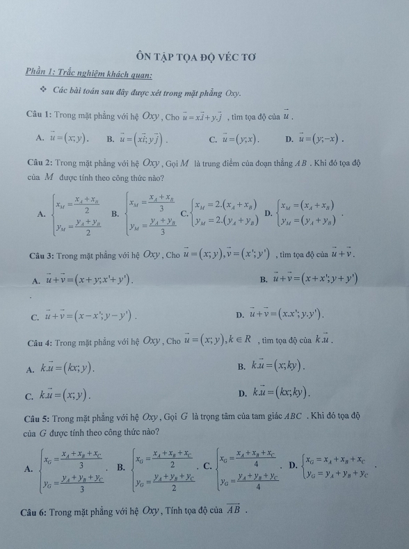 Ôn tập tọa độ véc tơ
Phần 1: Trắc nghiệm khách quan:
* Các bài toán sau đây được xét trong mặt phẳng Oxy.
Câu 1: Trong mặt phẳng với hệ Oxy , Cho vector u=xvector i+yvector j , tìm tọa độ của vector u.
A. vector u=(x,y). B. vector u=(xvector i,yvector j). C. vector u=(y;x). D. vector u=(y;-x).
Câu 2: Trong mặt phẳng với hệ Oxy , Gọi Mô là trung điểm của đoạn thẳng AB . Khi đó tọa độ
của Mỹ được tính theo công thức nào?
A. beginarrayl x_M=frac x_A+x_B2 y_M=frac y_A+y_B2endarray. B. beginarrayl x_M=frac x_A+x_B3 y_M=frac y_A+y_B3endarray. C. beginarrayl x_M=2.(x_A+x_B) y_M=2.(y_A+y_B)endarray. D. beginarrayl x_M=(x_A+x_B) y_M=(y_A+y_B)endarray. .
Câu 3: Trong mặt phẳng với hệ Oxy , Cho vector u=(x;y),vector v=(x';y') , tìm tọa độ của vector u+vector v.
A. vector u+vector v=(x+y;x^t+y^t). B. vector u+vector v=(x+x';y+y')
C. vector u+vector v=(x-x';y-y'). D. vector u+vector v=(x.x';y.y').
Câu 4: Trong mặt phẳng với hệ Oxy , Cho vector u=(x;y),k∈ R , tìm tọa độ của kvector .u.
B.
A. kvector u=(kx;y). kvector k.u=(x,ky).
C. k.vector u=(x;y).
D. k.vector u=(kx;ky).
Câu 5: Trong mặt phẳng với hệ Oxy , Gọi G là trọng tâm của tam giác ABC . Khi đó tọa độ
của G được tính theo công thức nào?
A. beginarrayl x_0=frac x_0+x_0+x_03. y_0=frac y_0+y_0+y_03endarray. B. beginarrayl x_0=frac x_x+x_y+x_C2, y_0=frac y_x+y_y+y_C2endarray. C. beginarrayl x_0=frac x_A+x_B+x_C4, y_0=frac y_A+y_B+y_C4endarray. D. beginarrayl x_G=x_A+x_B+x_C y_G=y_A+y_B+y_Cendarray. .
*  Câu 6: Trong mặt phẳng với hệ Oxy, Tính tọa độ của overline AB.