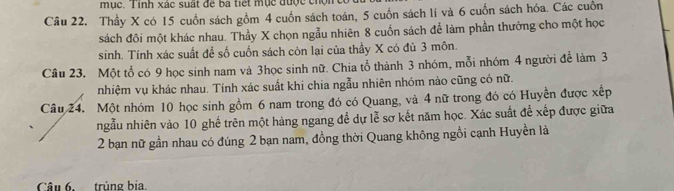 mục. Tinh xác suất để ba tiết mục được chộn 
Câu 22. Thầy X có 15 cuốn sách gồm 4 cuốn sách toán, 5 cuốn sách lí và 6 cuốn sách hóa. Các cuồn 
sách đôi một khác nhau. Thầy X chọn ngẫu nhiên 8 cuốn sách để làm phần thưởng cho một học 
sinh. Tính xác suất để số cuốn sách còn lại của thầy X có đủ 3 môn. 
Câu 23. Một tổ có 9 học sinh nam và 3học sinh nữ. Chia tổ thành 3 nhóm, mỗi nhóm 4 người để làm 3
nhiệm vụ khác nhau. Tính xác suất khi chia ngẫu nhiên nhóm nào cũng có nữ. 
Câu 24. Một nhóm 10 học sinh gồm 6 nam trong đó có Quang, và 4 nữ trong đó có Huyền được xếp 
ngẫu nhiên vào 10 ghế trên một hàng ngang để dự lễ sơ kết năm học. Xác suất để xếp được giữa 
2 bạn nữ gần nhau có đúng 2 bạn nam, đồng thời Quang không ngồi cạnh Huyền là 
Câu 6. trúng bia.