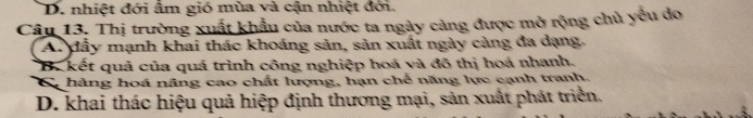 D. nhiệt đới âm gió mùa và cận nhiệt đới.
Câu 13. Thị trường xuất khẩu của nước ta ngày cảng được mở rộng chủ yểu do
A. đầy mạnh khai thác khoáng sản, sản xuất ngày càng đa dạng.
B. kết quả của quá trình công nghiệp hoá và đô thị hoá nhanh.
Ca hàng hoá nâng cao chất lượng, hạn chế năng lực cạnh tranh.
D. khai thác hiệu quả hiệp định thương mại, sản xuất phát triển.