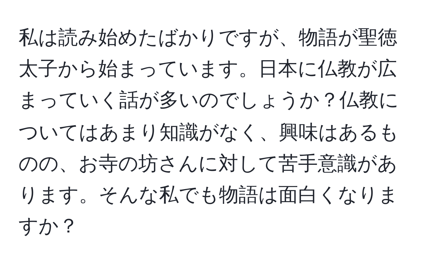 私は読み始めたばかりですが、物語が聖徳太子から始まっています。日本に仏教が広まっていく話が多いのでしょうか？仏教についてはあまり知識がなく、興味はあるものの、お寺の坊さんに対して苦手意識があります。そんな私でも物語は面白くなりますか？