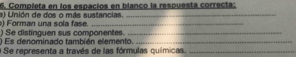 Completa en los espacios en blanco la respuesta correcta: 
a) Unión de dos o más sustancias._ 
) Forman una sola fase._ 
) Se distinguen sus componentes._ 
) Es denominado también elemento._ 
Se representa a través de las fórmulas químicas._