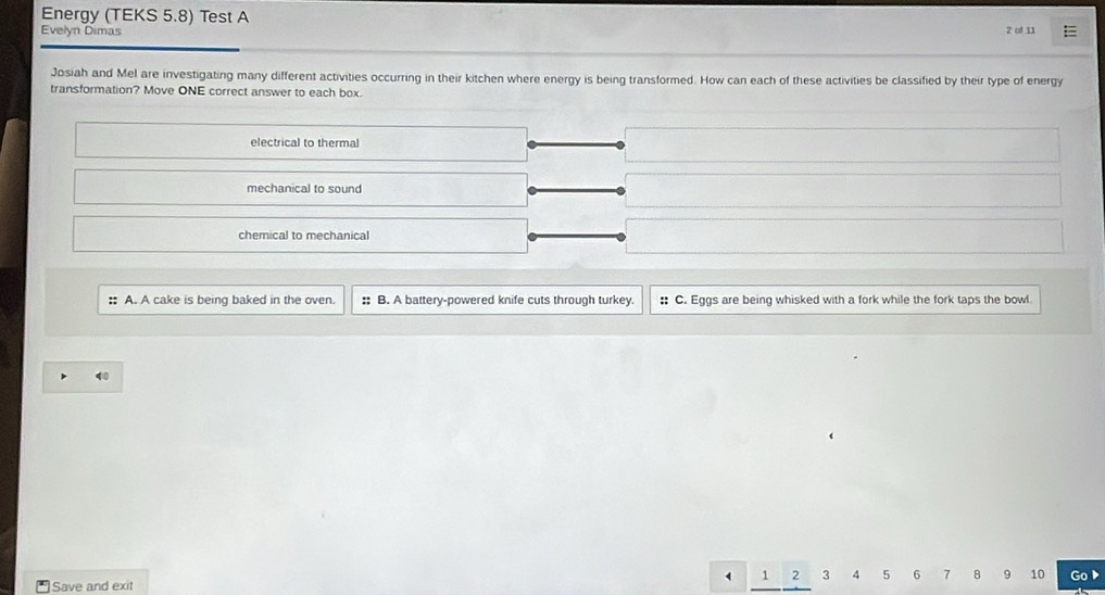 Energy (TEKS 5.8) Test A
Evelyn Dimas 2 of 11
Josiah and Mel are investigating many different activities occurring in their kitchen where energy is being transformed. How can each of these activities be classified by their type of energy
transformation? Move ONE correct answer to each box.
electrical to thermal
mechanical to sound
chemical to mechanical
:: A. A cake is being baked in the oven. :: B. A battery-powered knife cuts through turkey :: C. Eggs are being whisked with a fork while the fork taps the bowl
1 2 3 4 5 6 7 8 9 10
Save and exit Go▶
