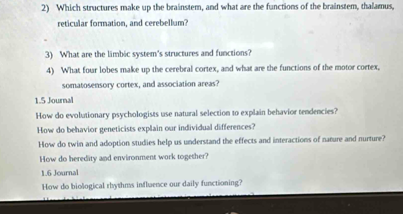 Which structures make up the brainstem, and what are the functions of the brainstem, thalamus, 
reticular formation, and cerebellum? 
3) What are the limbic system's structures and functions? 
4) What four lobes make up the cerebral cortex, and what are the functions of the motor cortex, 
somatosensory cortex, and association areas? 
1.5 Journal 
How do evolutionary psychologists use natural selection to explain behavior tendencies? 
How do behavior geneticists explain our individual differences? 
How do twin and adoption studies help us understand the effects and interactions of nature and nurture? 
How do heredity and environment work together? 
1.6 Journal 
How do biological rhythms influence our daily functioning?