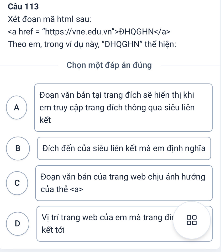 Xét đoạn mã html sau:
ĐHQGHN
Theo em, trong ví dụ này, “ĐHQGHN” thể hiện:
Chọn một đáp án đúng
Đoạn văn bản tại trang đích sẽ hiển thị khi
A em truy cập trang đích thông qua siêu liên
kết
B Đích đến của siêu liên kết mà em định nghĩa
Đoạn văn bản của trang web chịu ảnh hưởng
C
của thẻ
Vị trí trang web của em mà trang đíc
D
kết tới