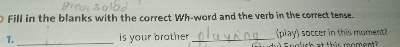 Fill in the blanks with the correct Wh-word and the verb in the correct tense. 
1._ is your brother _(play) soccer in this moment? 
E nglish at this moment?