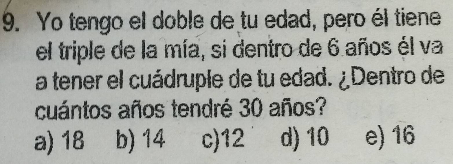 Yo tengo el doble de tu edad, pero él tiene
el triple de la mía, si dentro de 6 años él va
a tener el cuádruple de tu edad. ¿Dentro de
cuántos años tendré 30 años?
a) 18 b) 14 c) 12 d) 10 e) 16