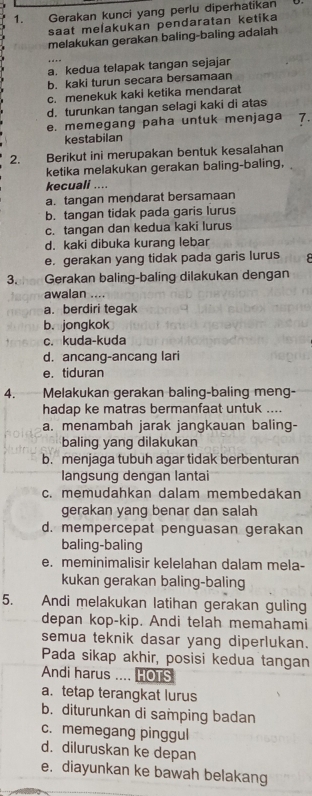 Gerakan kunci yang perlu diperhatikan
saat melakukan pendaratan ketika
melakukan gerakan baling-baling adaiah
a. kedua telapak tangan sejajar
b. kaki turun secara bersamaan
c. menekuk kaki ketika mendarat
d. turunkan tangan selagi kaki di atas
e. memegang paha untuk menjaga 7.
kestabilan
2. Berikut ini merupakan bentuk kesalahan
ketika melakukan gerakan baling-baling,
kecuali ....
a. tangan mendarat bersamaan
b. tangan tidak pada garis lurus
c. tangan dan kedua kaki lurus
d. kaki dibuka kurang lebar
e. gerakan yang tidak pada garis lurus
3. Gerakan baling-baling dilakukan dengan
awalan ....
a. berdiri tegak
b. jongkok
c. kuda-kuda
d. ancang-ancang lari
e. tiduran
4. Melakukan gerakan baling-baling meng-
hadap ke matras bermanfaat untuk ....
a. menambah jarak jangkauan baling-
baling yang dilakukan
b. menjaga tubuh agar tidak berbenturan
langsung dengan lantai
c. memudahkan dalam membedakan
gerakan yang benar dan salah
d. mempercepat penguasan gerakan
baling-baling
e. meminimalisir kelelahan dalam mela-
kukan gerakan baling-baling
5. Andi melakukan latihan gerakan guling
depan kop-kip. Andi telah memahami
semua teknik dasar yang diperlukan.
Pada sikap akhir, posisi kedua tangan
Andi harus .... HOTS
a. tetap terangkat lurus
b. diturunkan di samping badan
c. memegang pinggul
d. diluruskan ke depan
e. diayunkan ke bawah belakang