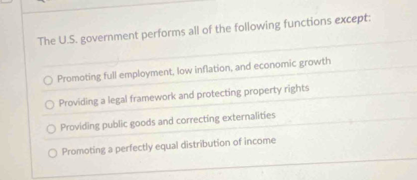 The U.S. government performs all of the following functions except:
Promoting full employment, low inflation, and economic growth
Providing a legal framework and protecting property rights
Providing public goods and correcting externalities
Promoting a perfectly equal distribution of income