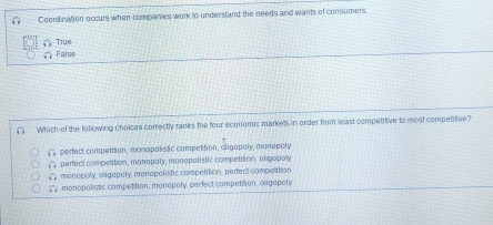 Coordination occurs when companies work to under stand the needs and wants of consumers.
True
( Faise
Which of the following choices correctly ranks the four economic markets in order from least competitive to most competitive?
overline EH perfect competion, monopolistic competition, cligapoly, monopoly
widehat NF perfect compettion, manapaly, manapolistic competition, aligopoly
overline KR monopoly, oligapoly, manapolistic competition, perfect compeation
widehat uf1 monopolistic competition, monopoly, perfect compettion, oligapoly