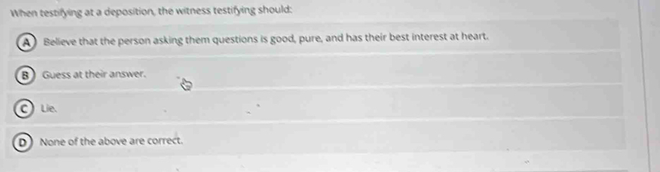 When testifying at a deposition, the witness testifying should:
A Believe that the person asking them questions is good, pure, and has their best interest at heart.
B ) Guess at their answer.
C)Líe.
D) None of the above are correct.