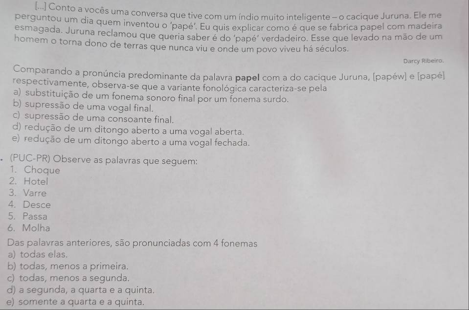 [...] Conto a vocês uma conversa que tive com um índio muito inteligente - o cacique Juruna. Ele me
perguntou um dia quem inventou o ‘papé’. Eu quis explicar como é que se fabrica papel com madeíra
esmagada. Juruna reclamou que queria saber é do ‘papé’ verdadeiro. Esse que levado na mão de um
homem o torna dono de terras que nunca viu e onde um povo viveu há séculos.
Darcy Ribeiro.
Comparando a pronúncia predominante da palavra papel com a do cacique Juruna, [papéw] e [papé]
respectivamente, observa-se que a variante fonológica caracteriza-se pela
a) substituição de um fonema sonoro final por um fonema surdo.
b) supressão de uma vogal final.
c) supressão de uma consoante final.
d) redução de um ditongo aberto a uma vogal aberta.
e) redução de um ditongo aberto a uma vogal fechada.
. (PUC-PR) Observe as palavras que seguem:
1. Choque
2. Hotel
3. Varre
4. Desce
5. Passa
6. Molha
Das palavras anteriores, são pronunciadas com 4 fonemas
a) todas elas.
b) todas, menos a primeira.
c) todas, menos a segunda.
d) a segunda, a quarta e a quinta.
e) somente a quarta e a quinta.