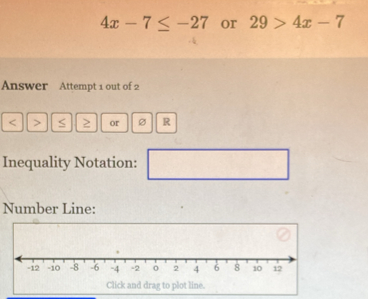 4x-7≤ -27 or 29>4x-7
Answer Attempt 1 out of 2
< <tex>> or R 
Inequality Notation: ^ 
Number Line: