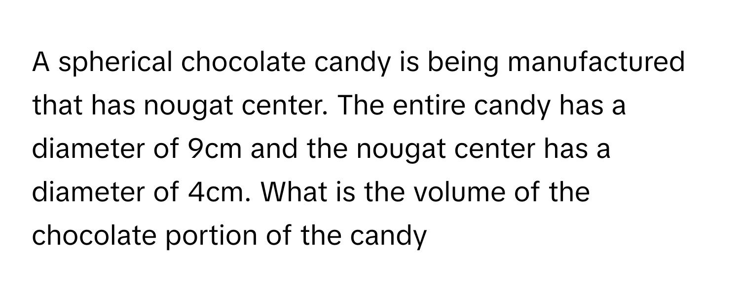 A spherical chocolate candy is being manufactured that has nougat center. The entire candy has a diameter of 9cm and the nougat center has a diameter of 4cm. What is the volume of the chocolate portion of the candy