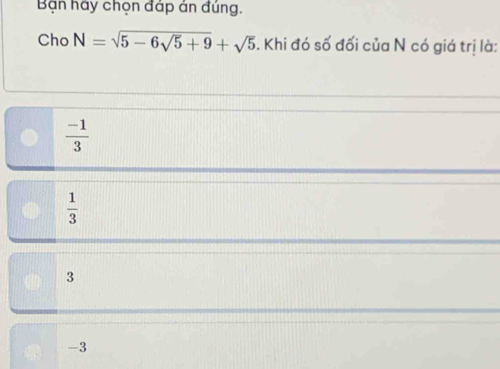 Bạn hãy chọn đáp án đúng.
Cho N=sqrt(5-6sqrt 5)+9+sqrt(5). Khi đó số đối của N có giá trị là:
 (-1)/3 
 1/3 
3
-3