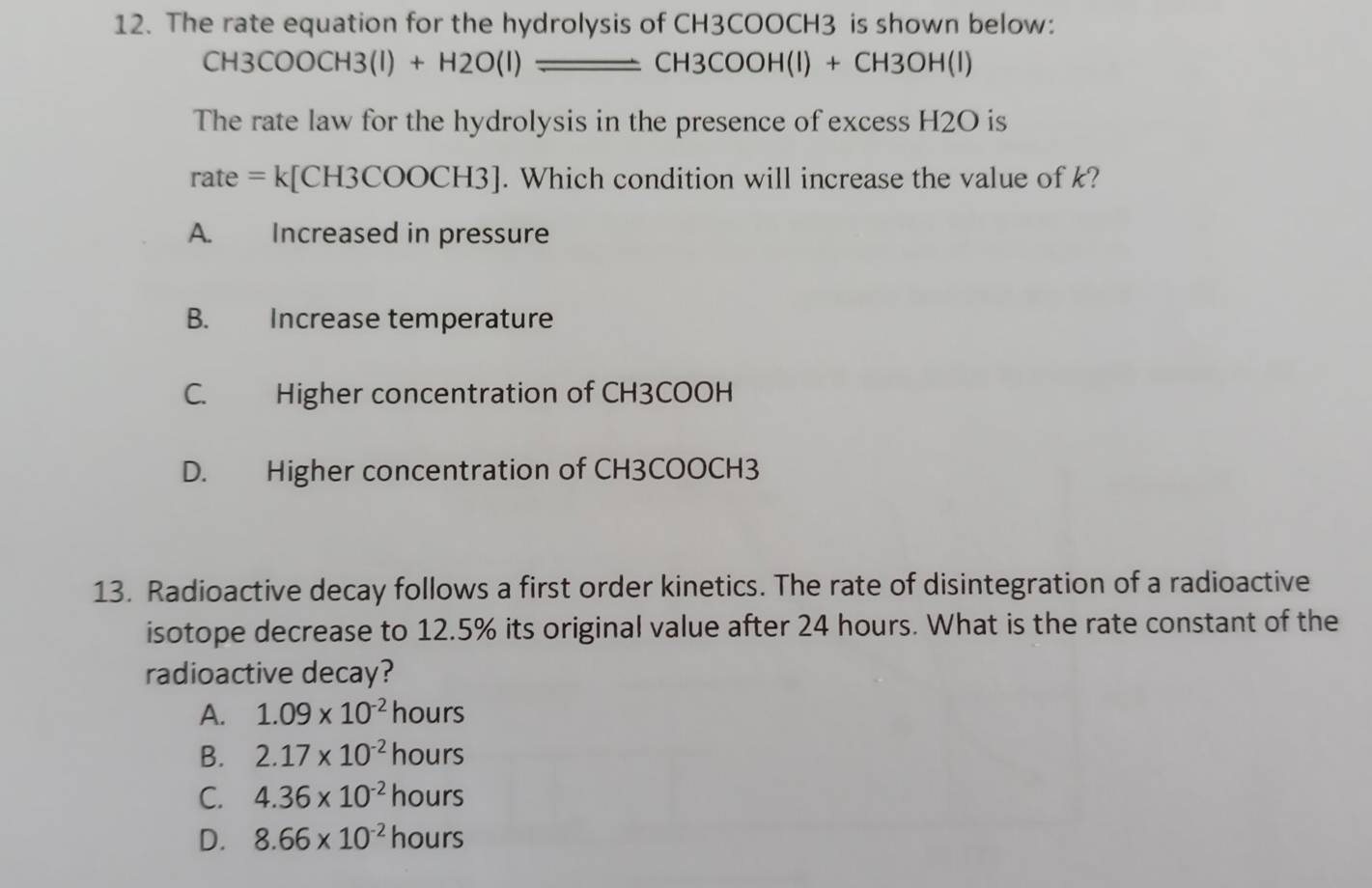 The rate equation for the hydrolysis of CH3COOCH3 is shown below:
CH3COOCH3(l)+H2O(l)_ CH3COOH(l)+CH3OH(l)
The rate law for the hydrolysis in the presence of excess H2O is
ra te=k[CH3COOCH3]. Which condition will increase the value of k?
A. Increased in pressure
B. Increase temperature
C. Higher concentration of CH3COOH
D. Higher concentration of CH3COOCH3
13. Radioactive decay follows a first order kinetics. The rate of disintegration of a radioactive
isotope decrease to 12.5% its original value after 24 hours. What is the rate constant of the
radioactive decay?
A. 1.09* 10^(-2) hours
B. 2.17* 10^(-2)hours
C. 4.36* 10^(-2)hours
D. 8.66* 10^(-2)hours