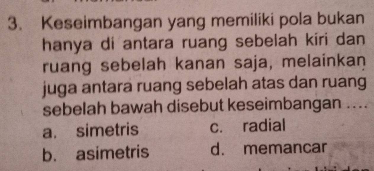 Keseimbangan yang memiliki pola bukan
hanya di antara ruang sebelah kiri dan 
ruang sebelah kanan saja, melainkan
juga antara ruang sebelah atas dan ruang
sebelah bawah disebut keseimbangan ....
a. simetris c. radial
b. asimetris
d. memancar