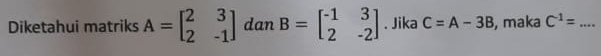 Diketahui matriks A=beginbmatrix 2&3 2&-1endbmatrix dan B=beginbmatrix -1&3 2&-2endbmatrix. Jika C=A-3B , maka C^(-1)= _