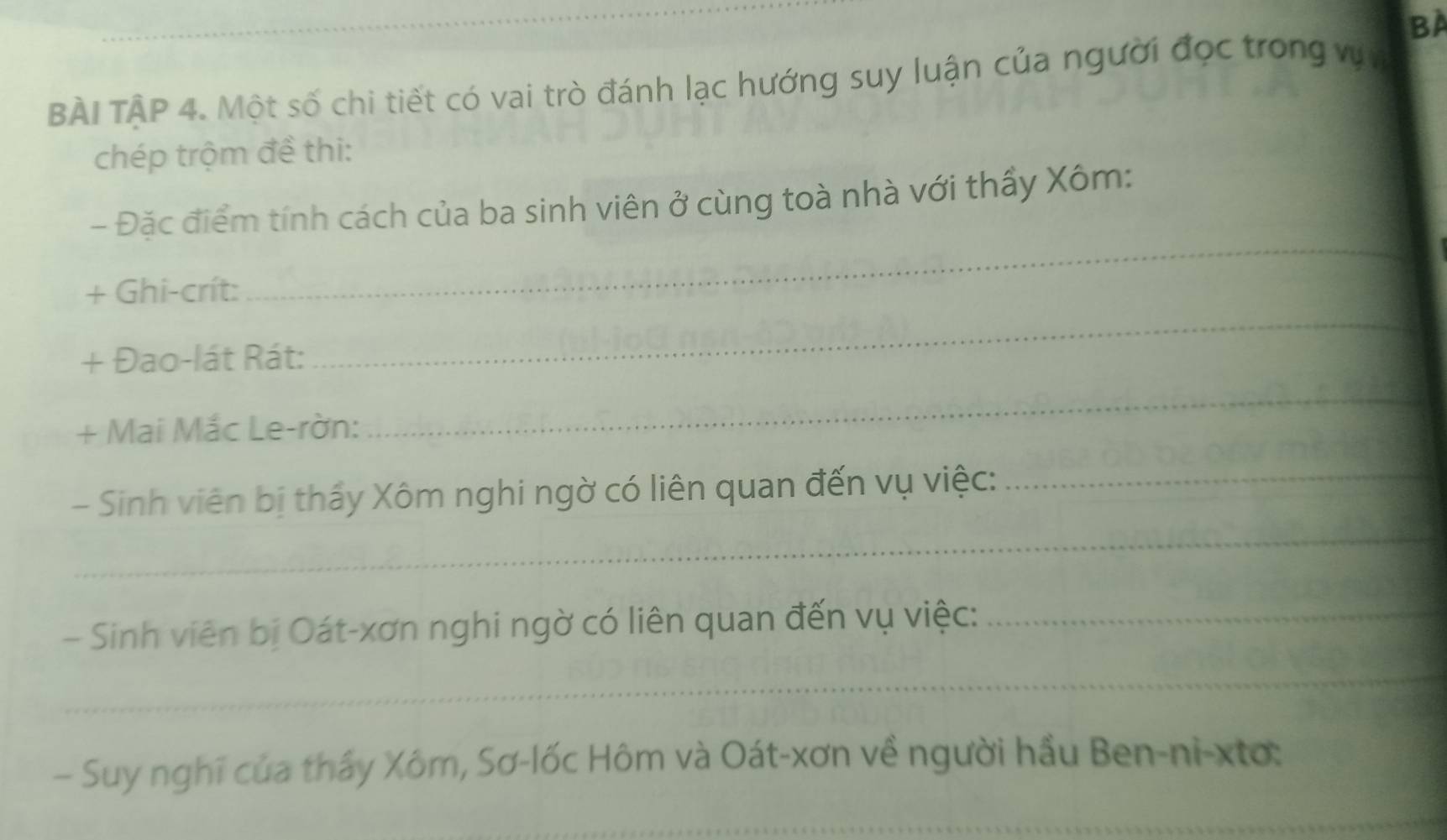 BA 
BÀI TÂP 4. Một số chi tiết có vai trò đánh lạc hướng suy luận của người đọc trong vựn 
chép trộm đề thi: 
_ 
- Đặc điểm tính cách của ba sinh viên ở cùng toà nhà với thấy Xôm: 
+ Ghi-crít: 
+ Đao-lát Rát: 
_ 
+ Mai Mắc Le-rờn: 
_ 
_ 
- Sinh viên bị thấy Xôm nghi ngờ có liên quan đến vụ việc:_ 
- Sinh viên bị Oát-xơn nghi ngờ có liên quan đến vụ việc:_ 
_ 
— Suy nghĩ của thấy Xôm, Sơ-lốc Hôm và Oát-xơn về người hầu Ben-ni-xtơ: 
_