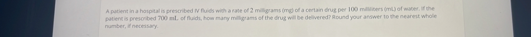 A patient in a hospital is prescribed IV fluids with a rate of 2 milligrams (mg) of a certain drug per 100 milliliters (mL) of water. If the 
patient is prescribed 700 mL of fluids, how many milligrams of the drug will be delivered? Round your answer to the nearest whole 
number, if necessary.