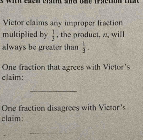 with each claim and one fraction that 
Victor claims any improper fraction 
multiplied by  1/3  , the product, n, will 
always be greater than  1/3 . 
One fraction that agrees with Victor's 
claim: 
_ 
One fraction disagrees with Victor's 
claim: 
_