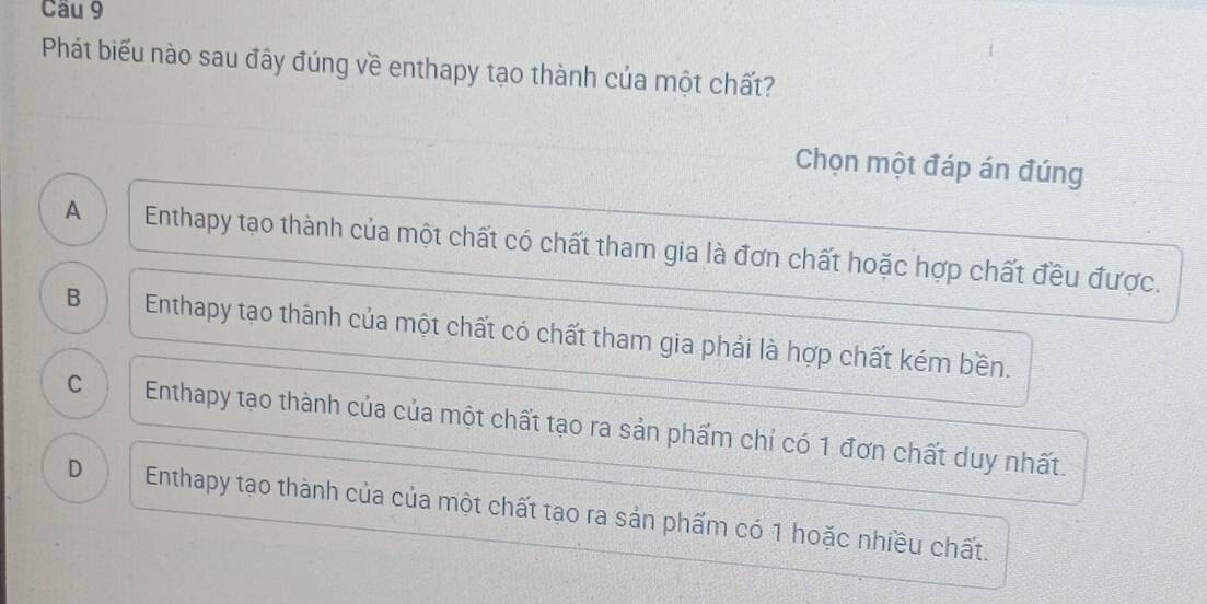 Phát biểu nào sau đây đúng về enthapy tạo thành của một chất?
Chọn một đáp án đúng
A Enthapy tạo thành của một chất có chất tham gia là đơn chất hoặc hợp chất đều được.
B Enthapy tạo thành của một chất có chất tham gia phải là hợp chất kém bền.
C Enthapy tạo thành của của một chất tạo ra sản phẩm chỉ có 1 đơn chất duy nhất.
D Enthapy tạo thành của của một chất tạo ra sản phẩm có 1 hoặc nhiều chất.