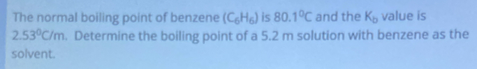 The normal boiling point of benzene (C_6H_6) is 80.1°C and the K_b value is
2.53°C/m. Determine the boiling point of a 5.2 m solution with benzene as the 
solvent.