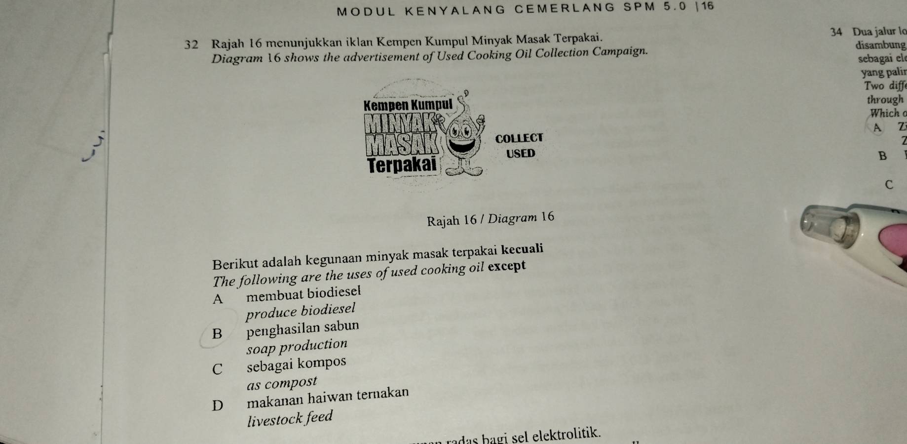 MO DU L KE N Y A LA NG C E M E RL A NG S P M 5.0 | 16
32 Rajah 16 menunjukkan iklan Kempen Kumpul Minyak Masak Terpakai. 34 Dua jalur lo
Diagram 16 shows the advertisement of Used Cooking Oil Collection Campaign.
disambung
sebagai ele
yang palir
Two diffe
through
Which o
A Z
B
C
Rajah 16 / Diagram 16
Berikut adalah kegunaan minyak masak terpakai kecuali
The following are the uses of used cooking oil except
A membuat biodiesel
produce biodiesel
B penghasilan sabun
soap production
C sebagai kompos
as compost
D makanan haiwan ternakan
livestock feed
radas bagi sel elektrolitik.