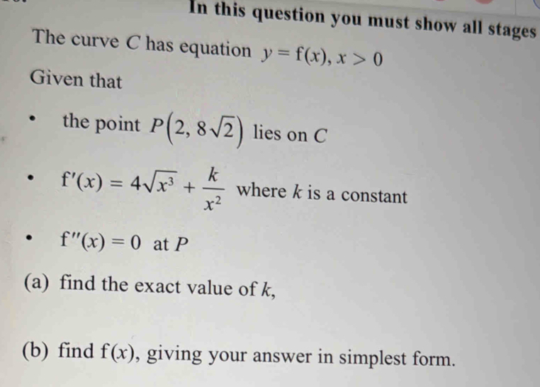 In this question you must show all stages 
The curve C has equation y=f(x), x>0
Given that 
the point P(2,8sqrt(2)) lies on C
f'(x)=4sqrt(x^3)+ k/x^2  where k is a constant
f''(x)=0 at P
(a) find the exact value of k, 
(b) find f(x) , giving your answer in simplest form.