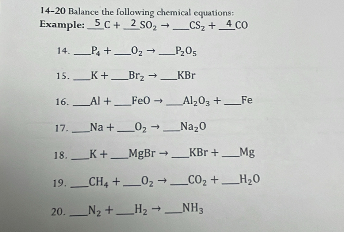 14-20 Balance the following chemical equations: 
Example: _5 _ C+_ 2SO_2 _ CS_2+_ 4CO
14. _ P_4+ _  O_2 _ P_2O_5
15 . _ K+ _  Br_2 _ KBr
16. _ Al+ _  FeO _ Al_2O_3+ _  Fe
17. _ Na+ _  O_2 _ Na_2O
18. _ K+ _  MgBr _ KBr+ _ Mg
19. _ CH_4+ _ O_2 _ CO_2+ _ H_2O
20. _ N_2+ _ H_2 _ NH_3