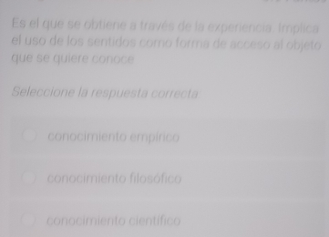 Es el que se obtiene a través de la experiencia. Implica
el uso de los sentidos comó forma de acceso al objeto
que se quiere conoce
Seleccione la respuesta correcta
conocimiento empírico
conocimiento filosófico
conocimiento científico