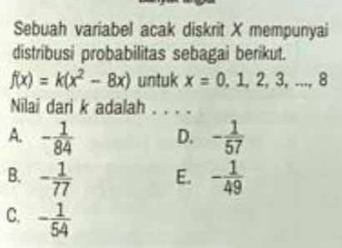 Sebuah variabel acak diskrit X mempunyai
distribusi probabilitas sebagai berikut.
f(x)=k(x^2-8x) untuk x=0,1,2,3,...,8
Nilai dari k adalah . . . .
A. - 1/84  D. - 1/57 
B. - 1/77  E. - 1/49 
C. - 1/54 