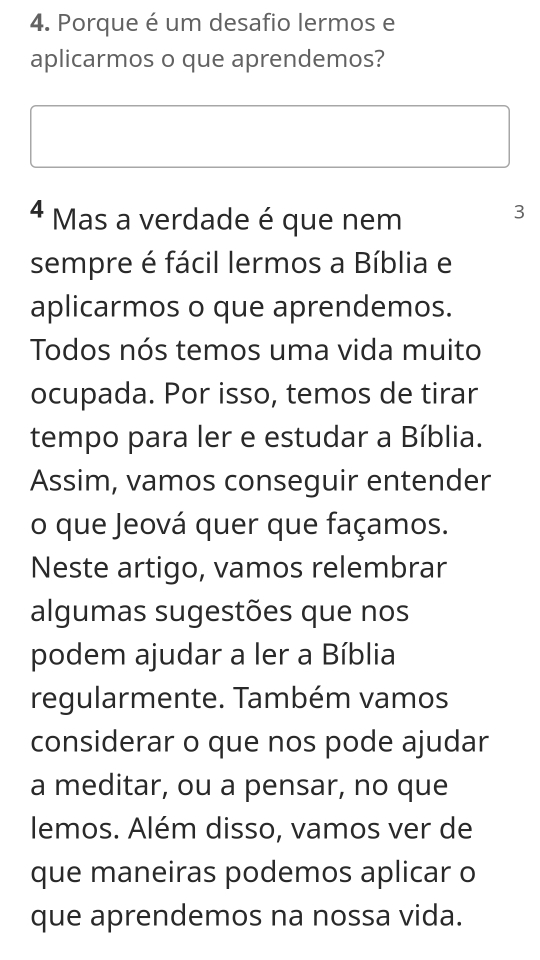 Porque é um desafio lermos e 
aplicarmos o que aprendemos? 
4 Mas a verdade é que nem 
3 
sempre é fácil lermos a Bíblia e 
aplicarmos o que aprendemos. 
Todos nós temos uma vida muito 
ocupada. Por isso, temos de tirar 
tempo para ler e estudar a Bíblia. 
Assim, vamos conseguir entender 
o que Jeová quer que façamos. 
Neste artigo, vamos relembrar 
algumas sugestões que nos 
podem ajudar a ler a Bíblia 
regularmente. Também vamos 
considerar o que nos pode ajudar 
a meditar, ou a pensar, no que 
lemos. Além disso, vamos ver de 
que maneiras podemos aplicar o 
que aprendemos na nossa vida.