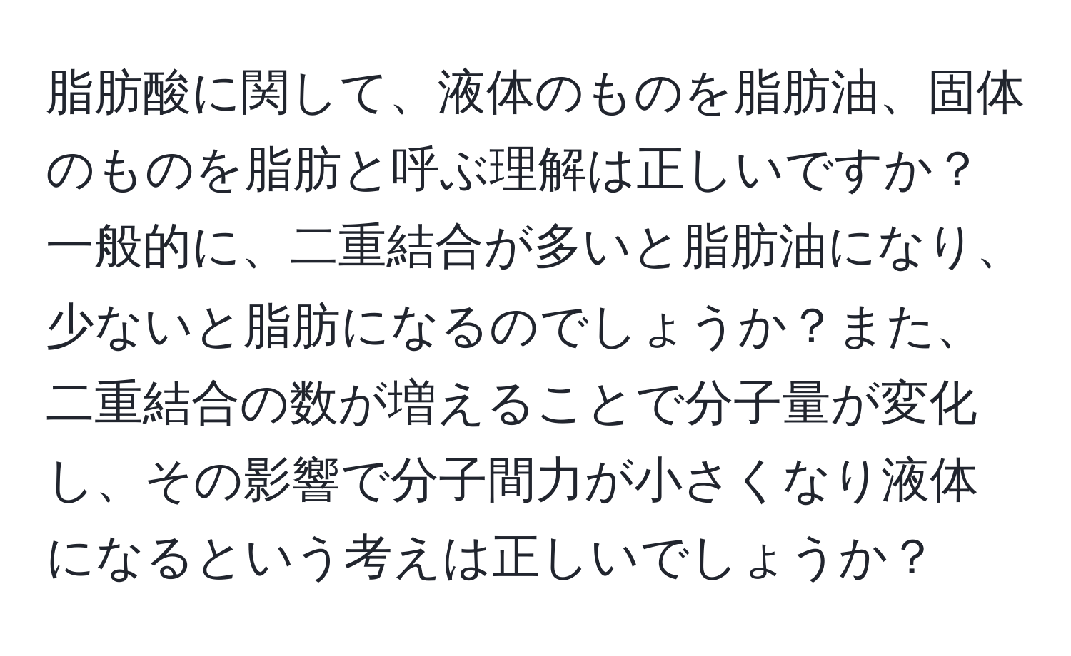 脂肪酸に関して、液体のものを脂肪油、固体のものを脂肪と呼ぶ理解は正しいですか？一般的に、二重結合が多いと脂肪油になり、少ないと脂肪になるのでしょうか？また、二重結合の数が増えることで分子量が変化し、その影響で分子間力が小さくなり液体になるという考えは正しいでしょうか？