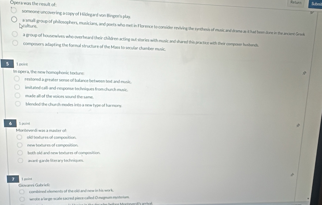 Opera was the result of:
Return Submil
N
someone uncovering a copy of Hildegard von Bingen's play.
culture.
a small group of philosophers, musicians, and poets who met in Florence to consider reviving the synthesis of music and drama as it had been done in the ancient Greek
a group of housewives who overheard their children acting out stories with music and shared this practice with their composer husbands.
composers adapting the formal structure of the Mass to secular chamber music.
5 1 point
In opera, the new homophonic texture:
restored a greater sense of balance between text and music.
imitated call-and-response techniques from church music.
made all of the voices sound the same.
blended the church modes into a new type of harmony.
6 1 point
Monteverdi was a master of:
old textures of composition.
new textures of composition.
both old and new textures of composition.
avant-garde literary techniques.
7 1 point
Giovanni Gabrieli:
combined elements of the old and new in his work.
wrote a large-scale sacred piece called O magnum mysterium.