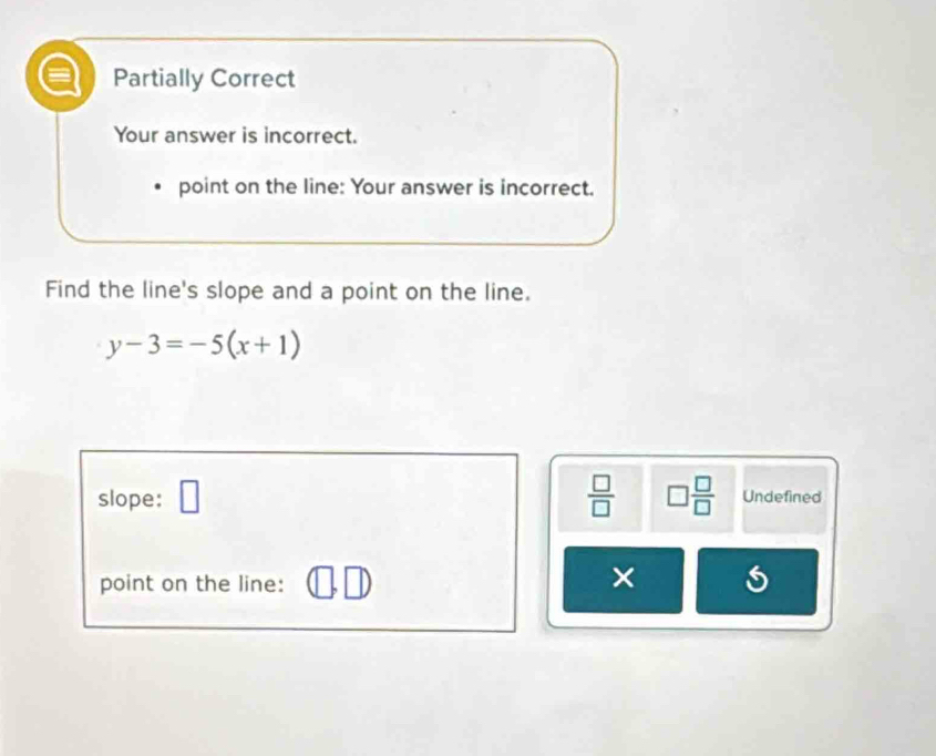 Partially Correct
Your answer is incorrect.
point on the line: Your answer is incorrect.
Find the line's slope and a point on the line.
y-3=-5(x+1)
slope: □  □ /□   □  □ /□   Undefined
point on the line:
×