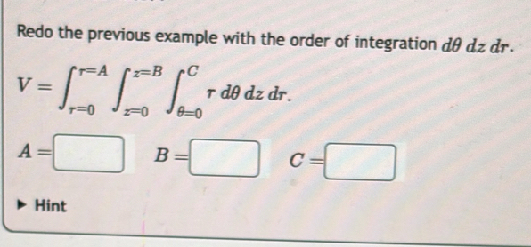 Redo the previous example with the order of integration dθ dz dr.
V=∈t _(r=0)^(r=A)∈t _(z=0)^(z=B)∈t _(θ =0)^Crdθ dzdr.
A=□ B=□ C=□
Hint