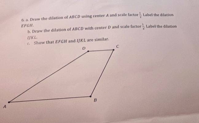 Draw the dilation of ABCD using center A and scale factor  1/2 . Label the dilation
EFGH. 
b. Draw the dilation of ABCD with center D and scale factor  1/3  Label the dilation
IJKL.