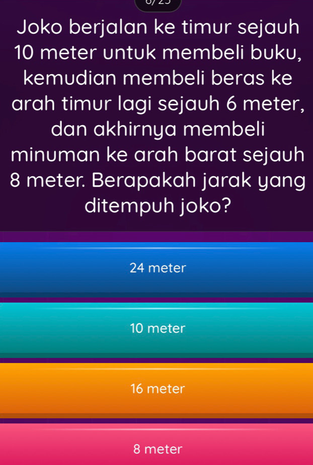 Joko berjalan ke timur sejauh
10 meter untuk membeli buku,
kemudian membeli beras ke
arah timur lagi sejauh 6 meter,
dan akhirnya membeli
minuman ke arah barat sejauh
8 meter. Berapakah jarak yang
ditempuh joko?
24 meter
10 meter
16 meter
8 meter