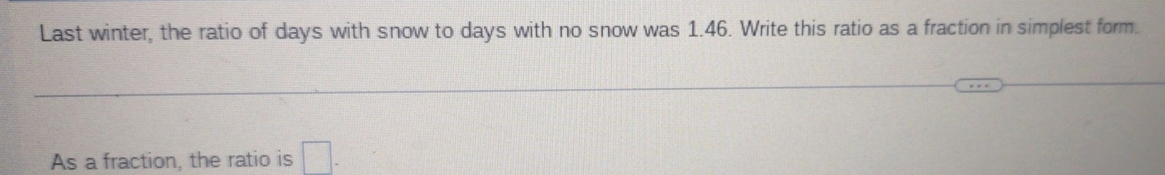 Last winter, the ratio of days with snow to days with no snow was 1.46. Write this ratio as a fraction in simplest form. 
As a fraction, the ratio is □.