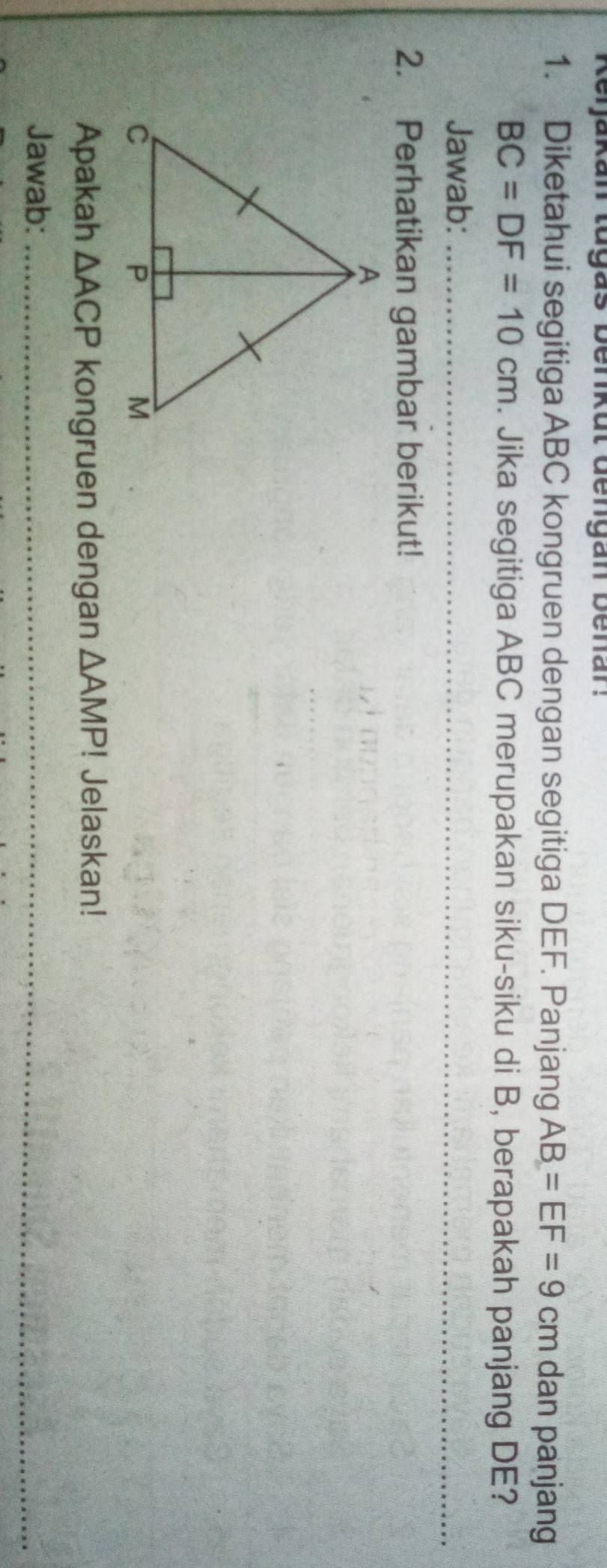 keijakan tugas benkut dengan benar: 
1. Diketahui segitiga ABC kongruen dengan segitiga DEF. Panjang AB=EF=9 cm dan panjang
BC=DF=10cm. Jika segitiga ABC merupakan siku-siku di B, berapakah panjang DE? 
Jawab:_ 
_ 
2. Perhatikan gambar berikut! 
Apakah △ ACP kongruen dengan △ AMP! Jelaskan! 
Jawab:_