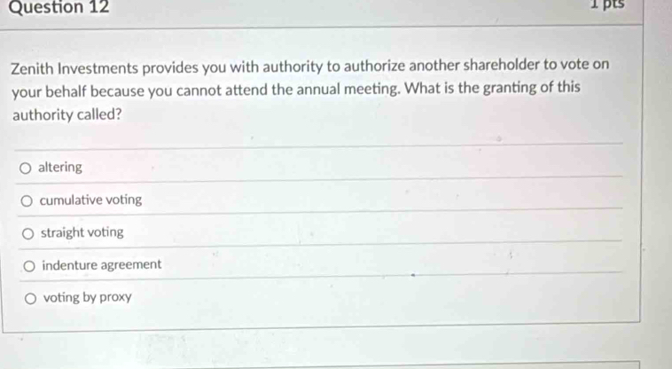 Zenith Investments provides you with authority to authorize another shareholder to vote on
your behalf because you cannot attend the annual meeting. What is the granting of this
authority called?
altering
cumulative voting
straight voting
indenture agreement
voting by proxy