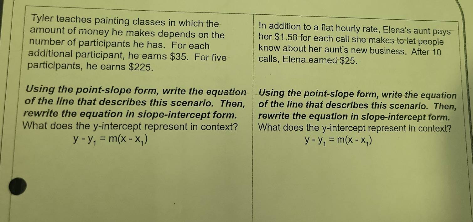 Tyler teaches painting classes in which the In addition to a flat hourly rate, Elena's aunt pays
amount of money he makes depends on the her $1.50 for each call she makes to let people
number of participants he has. For each know about her aunt's new business. After 10
additional participant, he earns $35. For five calls, Elena earned $25.
participants, he earns $225.
Using the point-slope form, write the equation Using the point-slope form, write the equation
of the line that describes this scenario. Then, of the line that describes this scenario. Then,
rewrite the equation in slope-intercept form. rewrite the equation in slope-intercept form.
What does the y-intercept represent in context? What does the y-intercept represent in context?
y-y_1=m(x-x_1)
y-y_1=m(x-x_1)