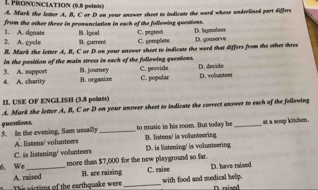 PRONUNCIATION (0.8 points)
A. Mark the letter A, B, C or D on your answer sheet to indicate the word whose underlined part differs
from the other three in pronunciation in each of the following questions.
1. A. donate B. local C. protect D. homeless
2. A. cycle B. current C. complete D. conserve
B. Mark the letter A, B, C or D on your answer sheet to indicate the word that differs from the other three
in the position of the main stress in each of the following questions.
3. A. support B. journey C. provide D. decide
4. A. charity B. organize C. popular D. volunteer
II. USE OF ENGLISH (3.8 points)
A. Mark the letter A, B, C or D on your answer sheet to indicate the correct answer to each of the following
questions.
5. In the evening, Sam usually_ to music in his room. But today he _at a soup kitchen.
A. listens/ volunteers B. listens/ is volunteering
C. is listening/ volunteers D. is listening/ is volunteering
6. We_ more than $7,000 for the new playground so far.
A. raised B. are raising C. raise D. have raised
T e m s of the earthquake were _with food and medical help.
D raised