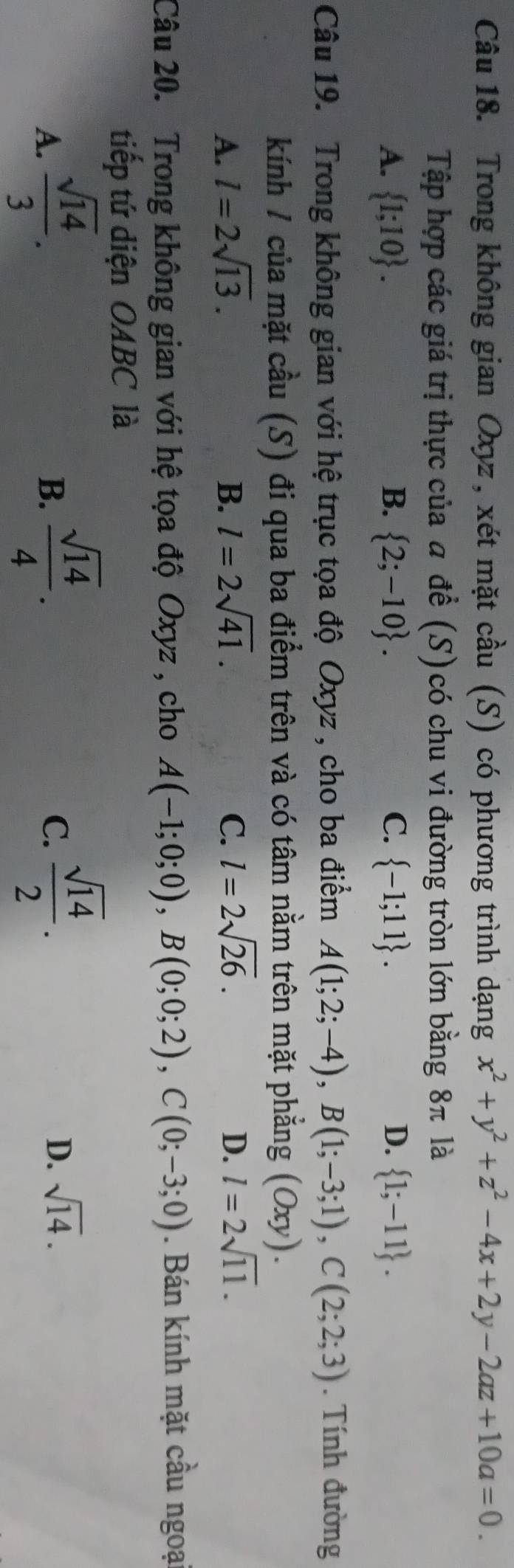 Trong không gian Oxyz , xét mặt cầu (S) có phương trình dạng x^2+y^2+z^2-4x+2y-2az+10a=0. 
Tập hợp các giá trị thực của a đề (S)có chu vi đường tròn lớn bằng 8π là
A.  1;10. B.  2;-10. C.  -1;11. D.  1;-11. 
Câu 19. Trong không gian với hệ trục tọa độ Oxyz , cho ba điểm A(1;2;-4), B(1;-3;1), C(2;2;3). Tính đường
kính 1 của mặt cầu (S) đi qua ba điểm trên và có tâm nằm trên mặt phẳng (Ox) ,) .
A. l=2sqrt(13). B. l=2sqrt(41). C. l=2sqrt(26). D. l=2sqrt(11). 
Câu 20. Trong không gian với hệ tọa độ Oxyz , cho A(-1;0;0), B(0;0;2), C(0;-3;0). Bán kính mặt cầu ngoạ
tiếp tứ diện OABC là
A.  sqrt(14)/3 .  sqrt(14)/4 . 
B.
C.  sqrt(14)/2 .
D. sqrt(14).