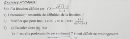 Exercice n° 2(4pts): 
Soit f la fonction définie par f(x)= (sqrt(x^2+5)-3)/x-2 . 
1) Déterminer l'ensemble de définition de la fonction ƒ. 
2) Vérifier que pour tout x∈ D_f , on a f(x)= (x+2)/sqrt(x^2+5)+3 
3) a) Calculer alors limlimits _xto 2f(x)
b) ∫ est-elle prolongeable par continuité ? Si oui définir ce prolongement.