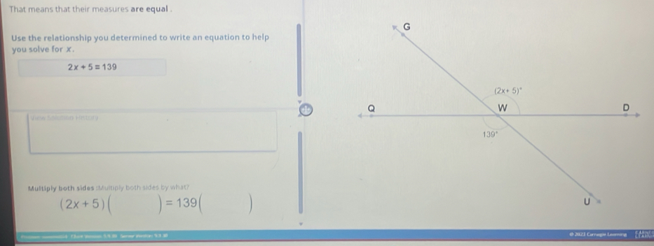 That means that their measures are equal .
Use the relationship you determined to write an equation to help
you solve for x.
2x+5=139
View Solcalon History
Multiply both sides :Multiply both sides by what?
(2x+5)()=139 □ 
5.9.39. Sorr iioltes 9.330 @ 2023 Corregie Learning