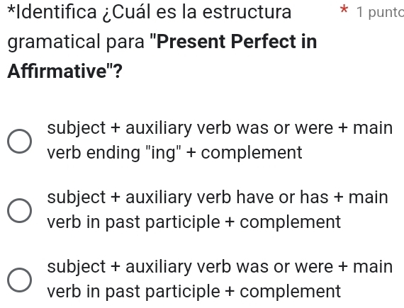 Identifica ¿Cuál es la estructura 1 punto
gramatical para "Present Perfect in
Affirmative'?
subject + auxiliary verb was or were + main
verb ending "ing" + complement
subject + auxiliary verb have or has + main
verb in past participle + complement
subject + auxiliary verb was or were + main
verb in past participle + complement