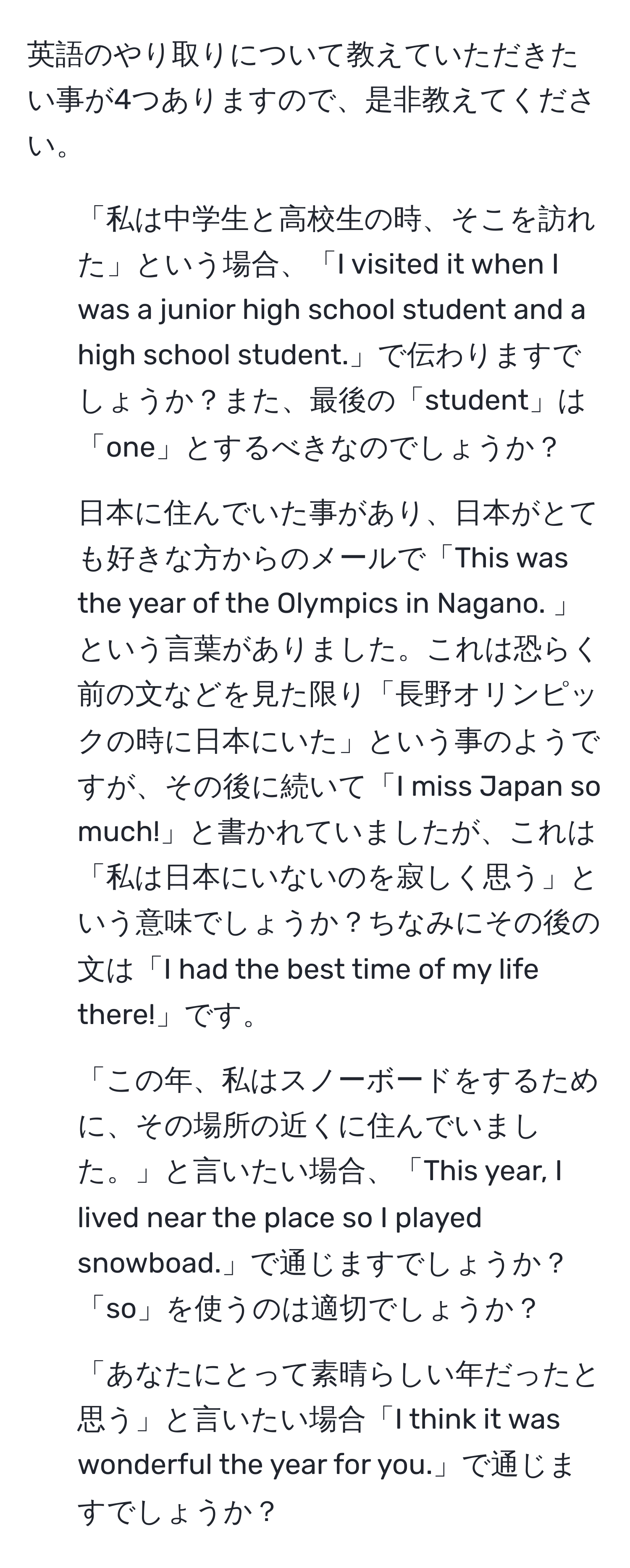 英語のやり取りについて教えていただきたい事が4つありますので、是非教えてください。

1. 「私は中学生と高校生の時、そこを訪れた」という場合、「I visited it when I was a junior high school student and a high school student.」で伝わりますでしょうか？また、最後の「student」は「one」とするべきなのでしょうか？

2. 日本に住んでいた事があり、日本がとても好きな方からのメールで「This was the year of the Olympics in Nagano. 」という言葉がありました。これは恐らく前の文などを見た限り「長野オリンピックの時に日本にいた」という事のようですが、その後に続いて「I miss Japan so much!」と書かれていましたが、これは「私は日本にいないのを寂しく思う」という意味でしょうか？ちなみにその後の文は「I had the best time of my life there!」です。

3. 「この年、私はスノーボードをするために、その場所の近くに住んでいました。」と言いたい場合、「This year, I lived near the place so I played snowboad.」で通じますでしょうか？「so」を使うのは適切でしょうか？

4. 「あなたにとって素晴らしい年だったと思う」と言いたい場合「I think it was wonderful the year for you.」で通じますでしょうか？