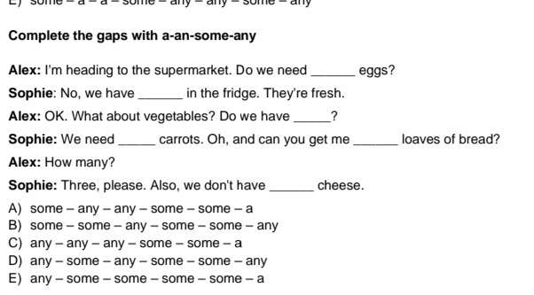 any
Complete the gaps with a-an-some-any
Alex: I'm heading to the supermarket. Do we need _eggs?
Sophie: No, we have _in the fridge. They're fresh.
Alex: OK. What about vegetables? Do we have _?
Sophie: We need _carrots. Oh, and can you get me_ loaves of bread?
Alex: How many?
Sophie: Three, please. Also, we don't have _cheese.
A) some - any - any - some - some - a
B) some - some - any - some - some - any
C) any - any - any - some - some - a
D) any - some - any - some - some - any
E any - some - some - some - some - a